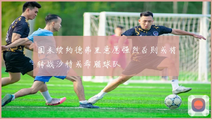 国米续约德弗里意愿强烈否则或将转战沙特或希腊球队
