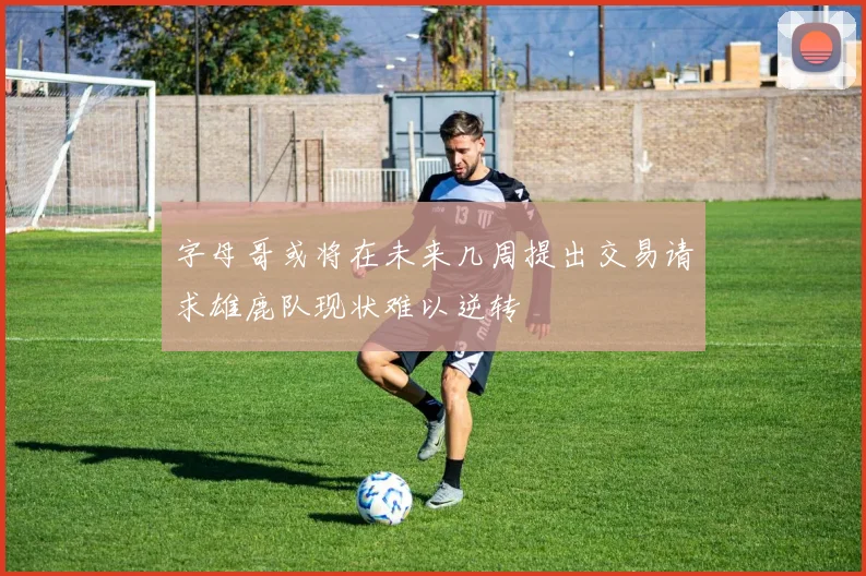 字母哥或将在未来几周提出交易请求雄鹿队现状难以逆转