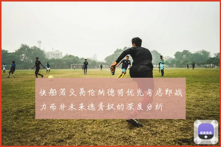 快船若交易伦纳德将优先考虑即战力而非未来选秀权的深度分析