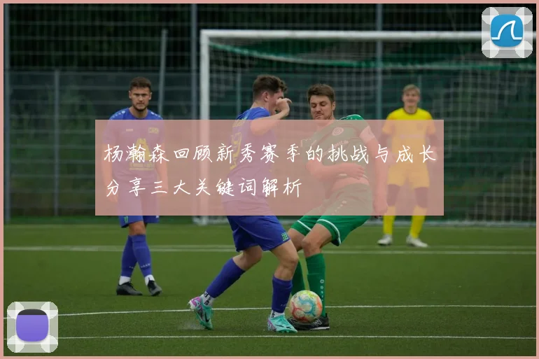 杨瀚森回顾新秀赛季的挑战与成长分享三大关键词解析