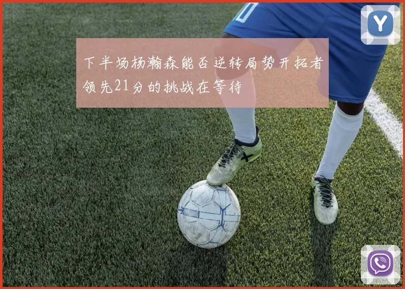 下半场杨瀚森能否逆转局势开拓者领先21分的挑战在等待
