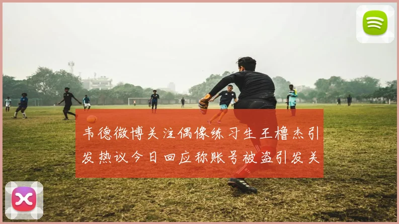 韦德微博关注偶像练习生王橹杰引发热议今日回应称账号被盗引发关注