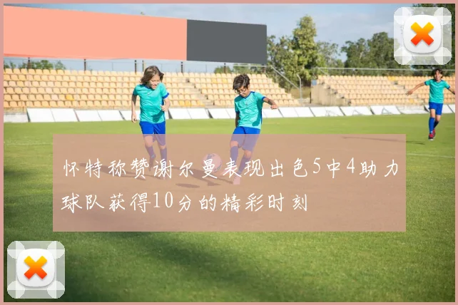 怀特称赞谢尔曼表现出色5中4助力球队获得10分的精彩时刻
