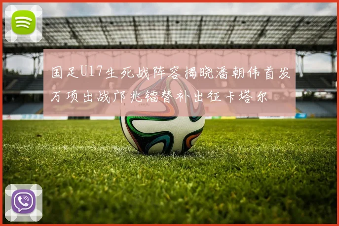 国足U17生死战阵容揭晓潘朝伟首发万项出战邝兆镭替补出征卡塔尔