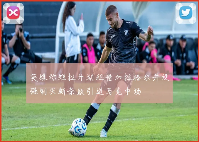 英媒称维拉计划租借加拉格尔并设强制买断条款引进马竞中场