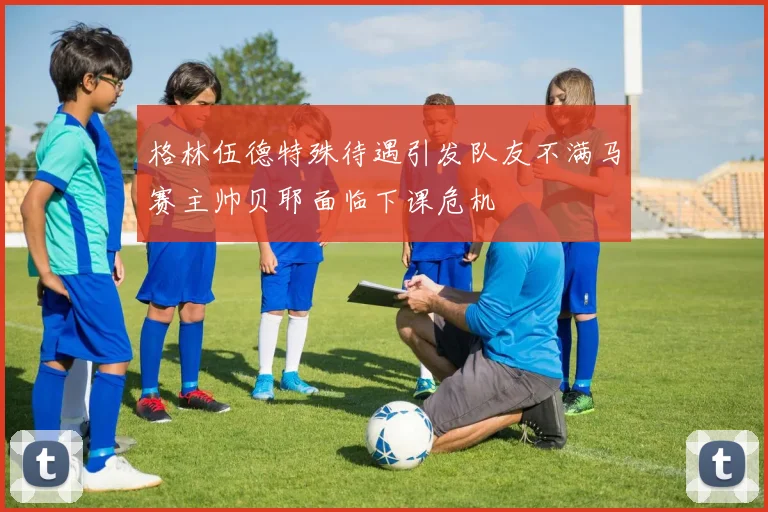 格林伍德特殊待遇引发队友不满马赛主帅贝耶面临下课危机